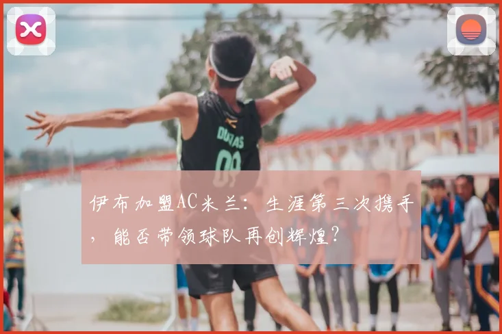 伊布加盟AC米兰：生涯第三次携手，能否带领球队再创辉煌？