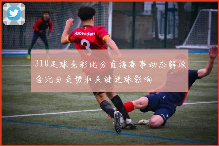310足球竞彩比分直播赛事动态解读含比分走势和关键进球影响