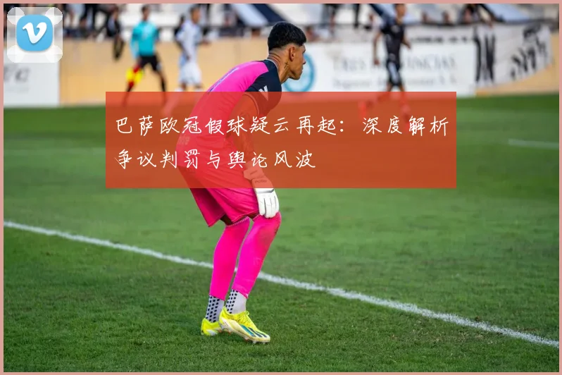 巴萨欧冠假球疑云再起：深度解析争议判罚与舆论风波