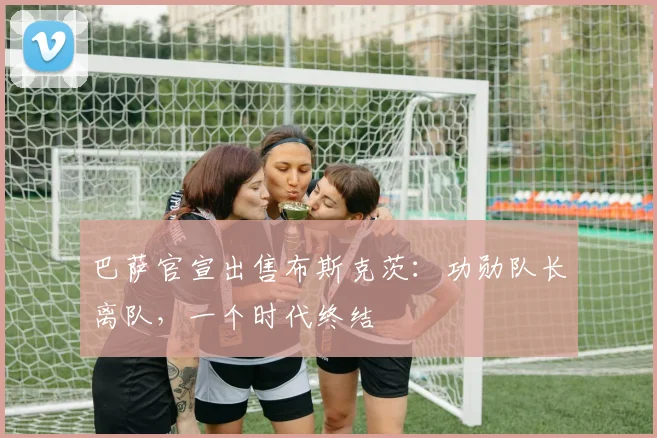 巴萨官宣出售布斯克茨：功勋队长离队，一个时代终结