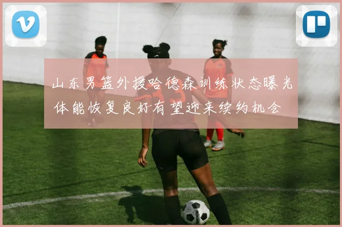 山东男篮外援哈德森训练状态曝光 体能恢复良好有望迎来续约机会