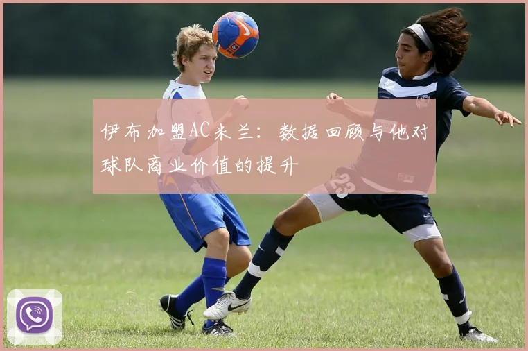 伊布加盟AC米兰：数据回顾与他对球队商业价值的提升