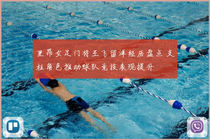 里昂女足门将王飞留洋经历盘点 支柱角色推动球队竞技表现提升