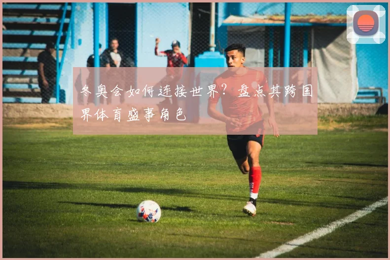 冬奥会如何连接世界？盘点其跨国界体育盛事角色